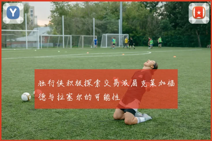独行侠积极探索交易浓眉克莱加福德与拉塞尔的可能性