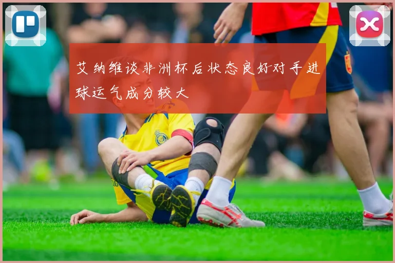 艾纳维谈非洲杯后状态良好对手进球运气成分较大