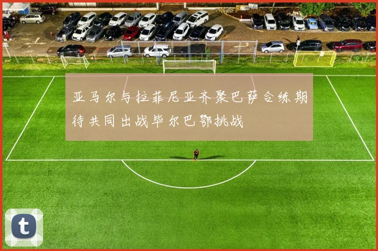 亚马尔与拉菲尼亚齐聚巴萨合练期待共同出战毕尔巴鄂挑战