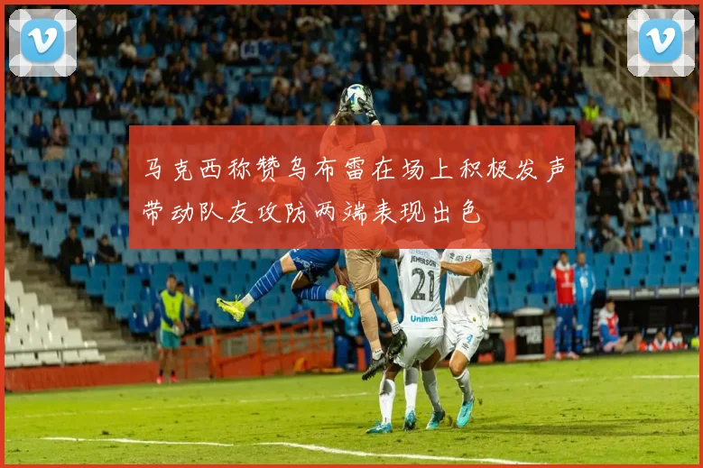 马克西称赞乌布雷在场上积极发声带动队友攻防两端表现出色