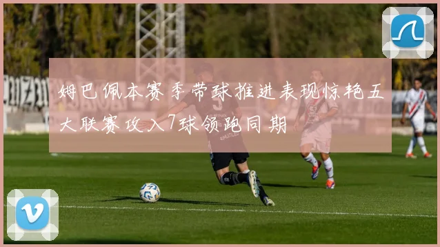 姆巴佩本赛季带球推进表现惊艳五大联赛攻入7球领跑同期