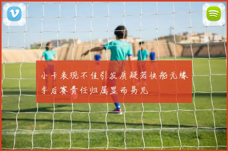 小卡表现不佳引发质疑若快船无缘季后赛责任归属显而易见