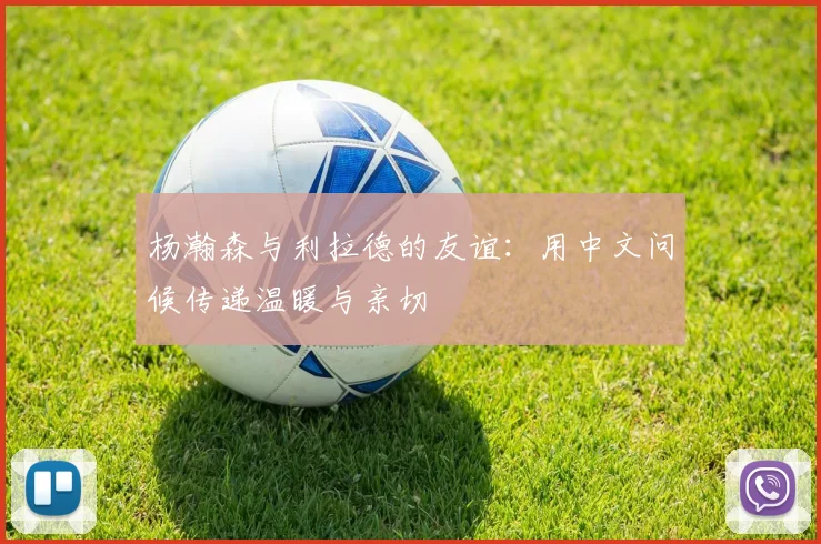 杨瀚森与利拉德的友谊：用中文问候传递温暖与亲切