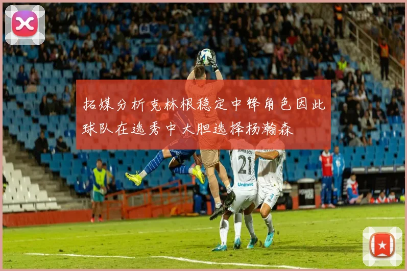 拓媒分析克林根稳定中锋角色因此球队在选秀中大胆选择杨瀚森