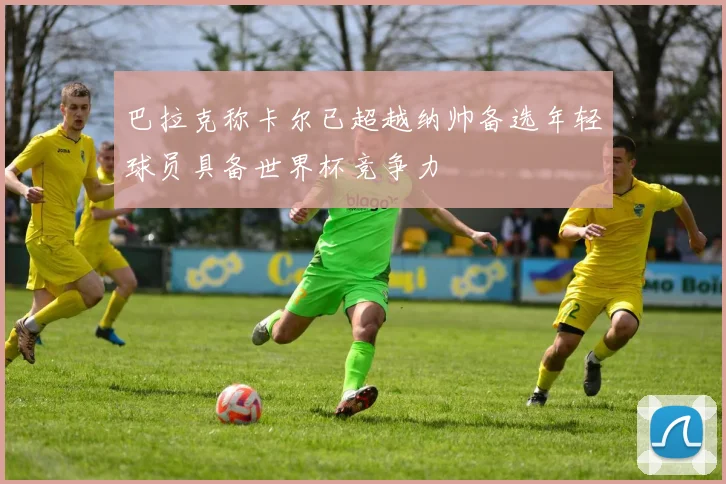 巴拉克称卡尔已超越纳帅备选年轻球员具备世界杯竞争力