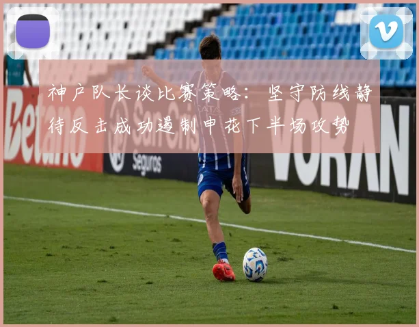 神户队长谈比赛策略：坚守防线静待反击成功遏制申花下半场攻势