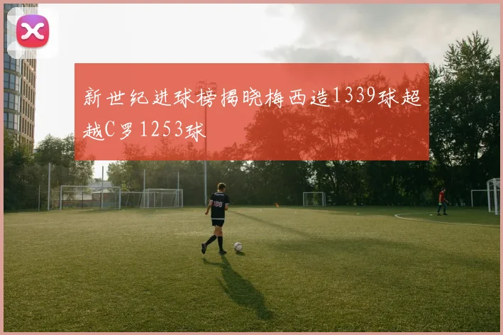 新世纪进球榜揭晓梅西造1339球超越C罗1253球