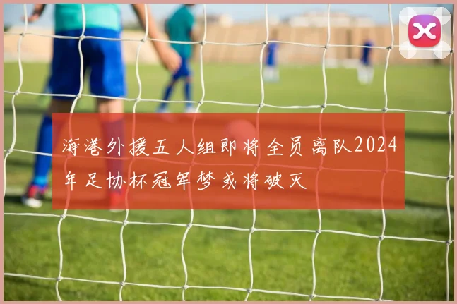 海港外援五人组即将全员离队2024年足协杯冠军梦或将破灭