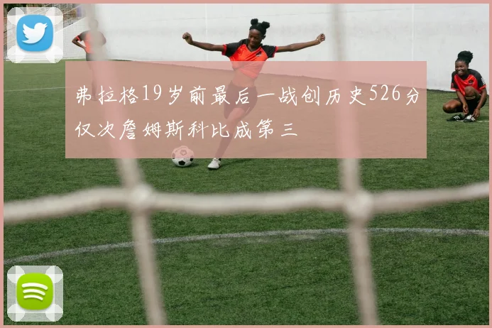弗拉格19岁前最后一战创历史526分仅次詹姆斯科比成第三