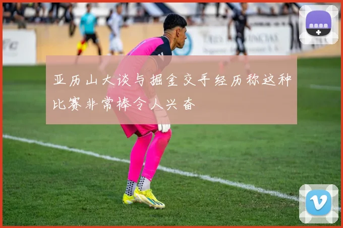 亚历山大谈与掘金交手经历称这种比赛非常棒令人兴奋