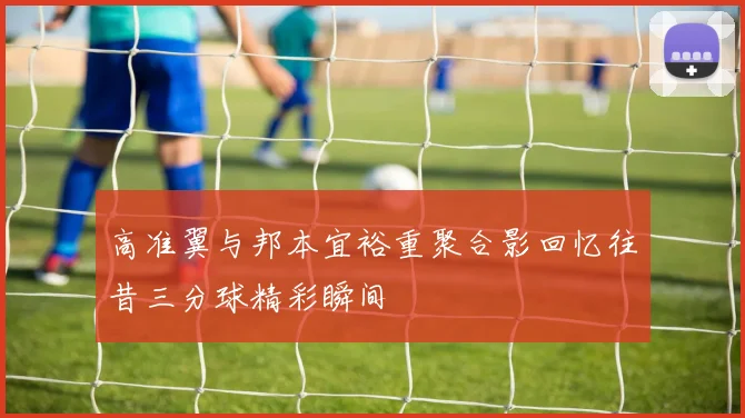 高准翼与邦本宜裕重聚合影回忆往昔三分球精彩瞬间