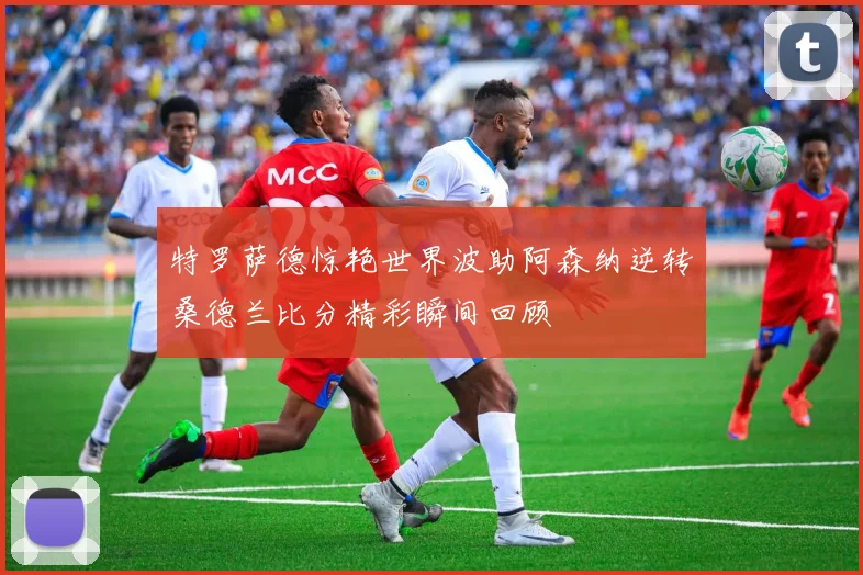 特罗萨德惊艳世界波助阿森纳逆转桑德兰比分精彩瞬间回顾