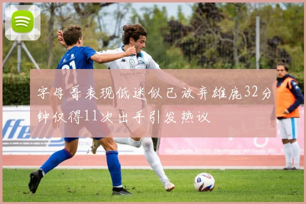 字母哥表现低迷似已放弃雄鹿32分钟仅得11次出手引发热议